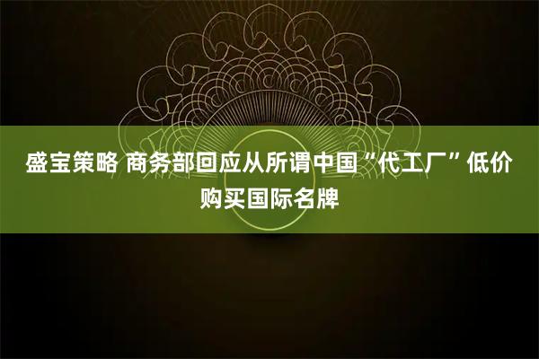 盛宝策略 商务部回应从所谓中国“代工厂”低价购买国际名牌