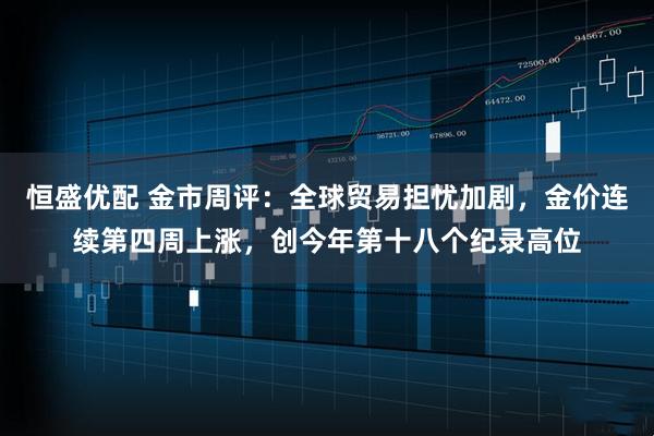 恒盛优配 金市周评:全球贸易担忧加剧,金价连续第四周上涨,创今年第十八个纪录高位
