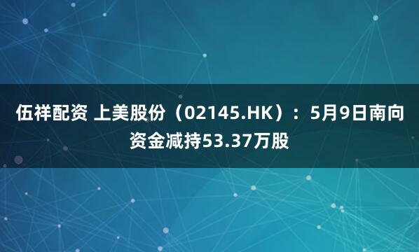 伍祥配资 上美股份（02145.HK）：5月9日南向资金减持53.37万股