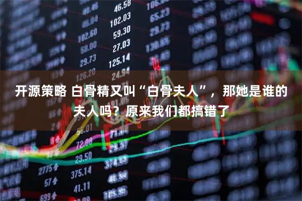 开源策略 白骨精又叫“白骨夫人”,那她是谁的夫人吗?原来我们都搞错了