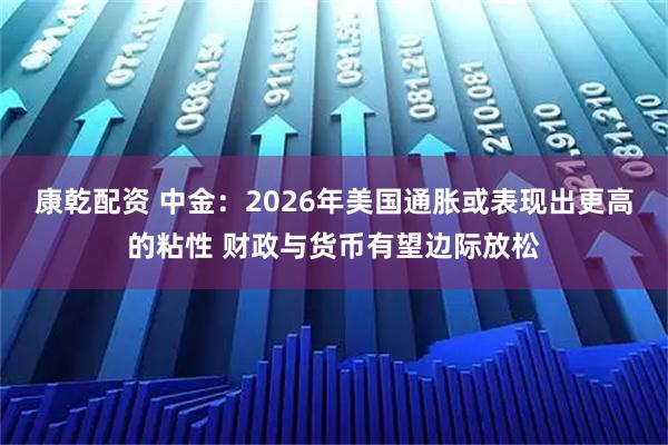 康乾配资 中金：2026年美国通胀或表现出更高的粘性 财政与货币有望边际放松