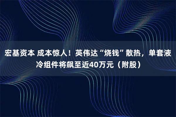 宏基资本 成本惊人！英伟达“烧钱”散热，单套液冷组件将飙至近40万元（附股）