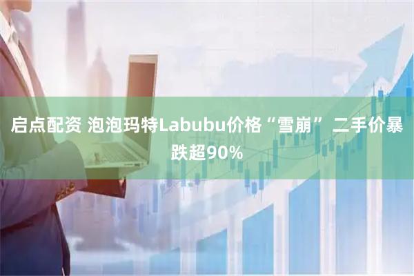 启点配资 泡泡玛特Labubu价格“雪崩” 二手价暴跌超90%