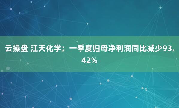 云操盘 江天化学：一季度归母净利润同比减少93.42%