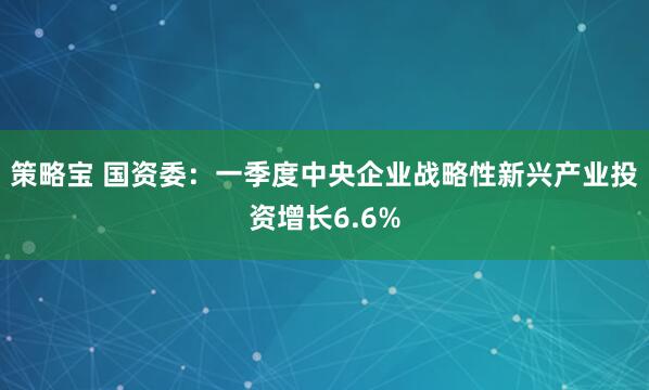 策略宝 国资委：一季度中央企业战略性新兴产业投资增长6.6%