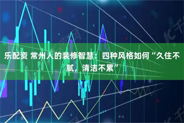 乐配资 常州人的装修智慧：四种风格如何“久住不腻，清洁不累”