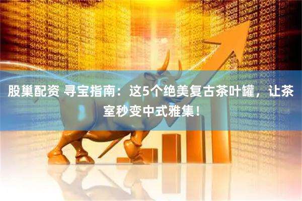 股巢配资 寻宝指南：这5个绝美复古茶叶罐，让茶室秒变中式雅集！