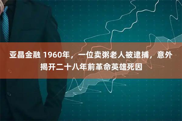 亚晶金融 1960年，一位卖粥老人被逮捕，意外揭开二十八年前革命英雄死因