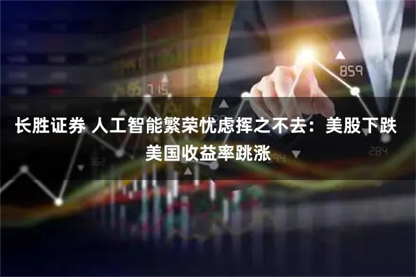长胜证券 人工智能繁荣忧虑挥之不去：美股下跌 美国收益率跳涨