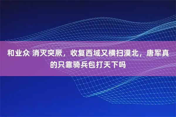和业众 消灭突厥,收复西域又横扫漠北,唐军真的只靠骑兵包打天下吗