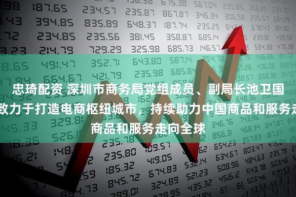 忠琦配资 深圳市商务局党组成员、副局长池卫国: 深圳致力于打造电商枢纽城市,持续助力中国商品和服务走向全球