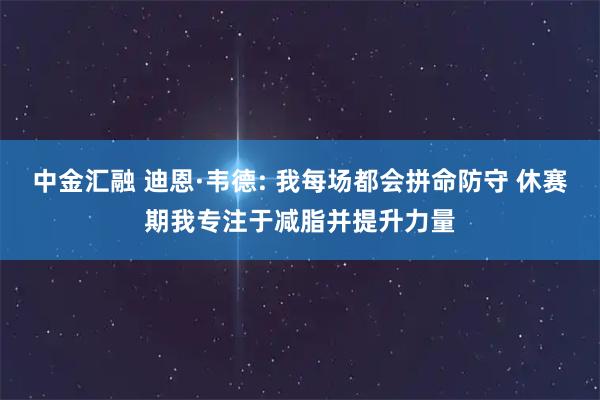 中金汇融 迪恩·韦德: 我每场都会拼命防守 休赛期我专注于减脂并提升力量